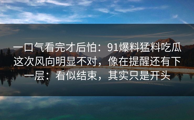 一口气看完才后怕：91爆料猛料吃瓜这次风向明显不对，像在提醒还有下一层：看似结束，其实只是开头