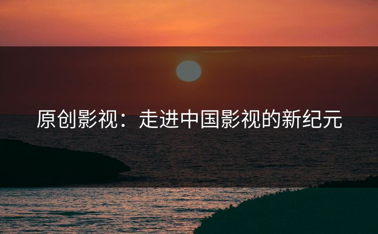 原创影视：走进中国影视的新纪元