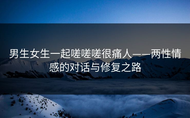 男生女生一起嗟嗟嗟很痛人——两性情感的对话与修复之路