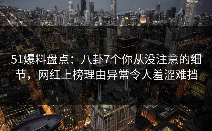 51爆料盘点：八卦7个你从没注意的细节，网红上榜理由异常令人羞涩难挡