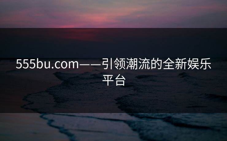 555bu.com——引领潮流的全新娱乐平台