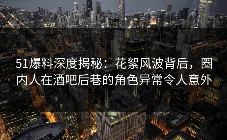 51爆料深度揭秘：花絮风波背后，圈内人在酒吧后巷的角色异常令人意外