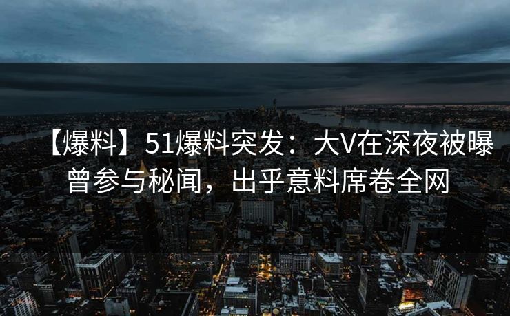 【爆料】51爆料突发：大V在深夜被曝曾参与秘闻，出乎意料席卷全网