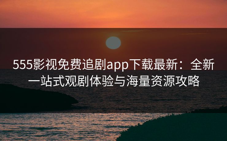 555影视免费追剧app下载最新：全新一站式观剧体验与海量资源攻略