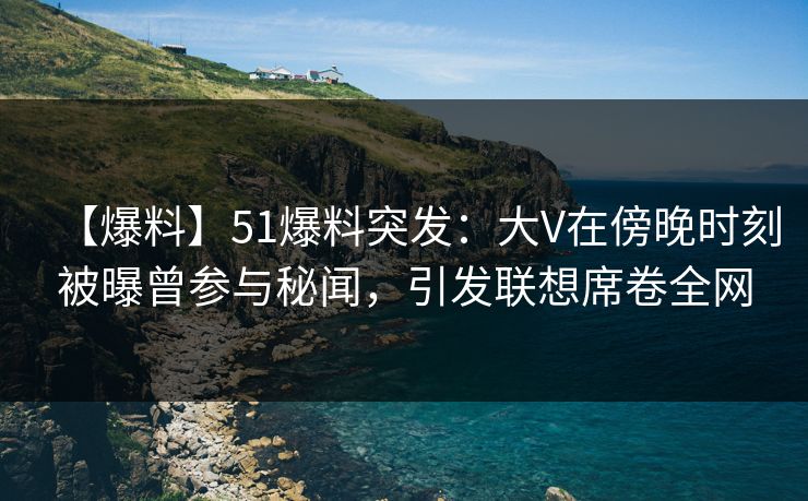 【爆料】51爆料突发：大V在傍晚时刻被曝曾参与秘闻，引发联想席卷全网