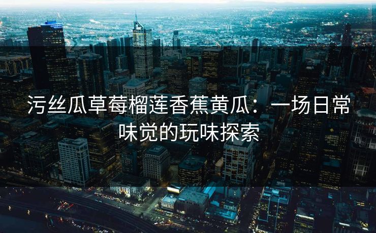 污丝瓜草莓榴莲香蕉黄瓜：一场日常味觉的玩味探索