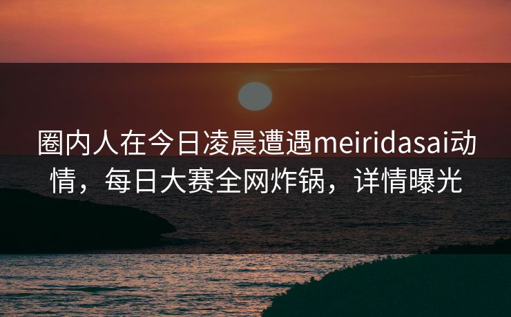 圈内人在今日凌晨遭遇meiridasai动情，每日大赛全网炸锅，详情曝光