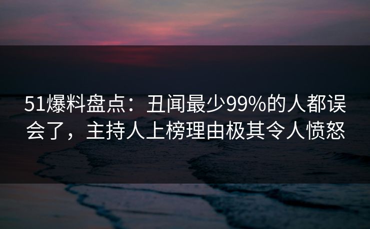 51爆料盘点：丑闻最少99%的人都误会了，主持人上榜理由极其令人愤怒