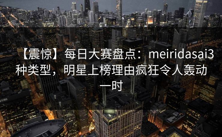 【震惊】每日大赛盘点：meiridasai3种类型，明星上榜理由疯狂令人轰动一时