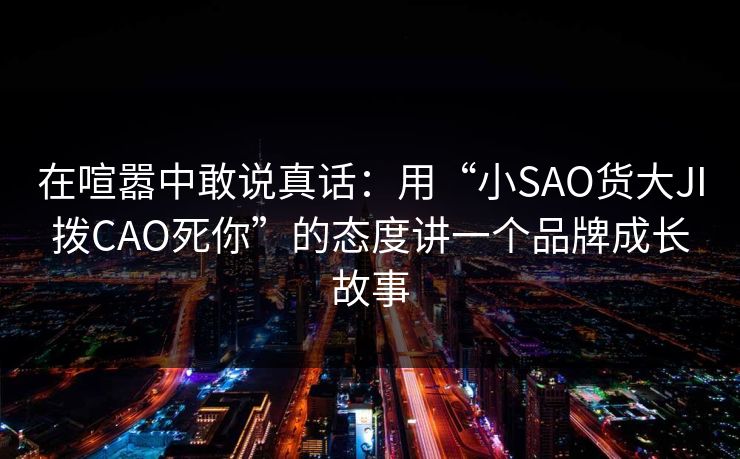 在喧嚣中敢说真话：用“小SAO货大JI拨CAO死你”的态度讲一个品牌成长故事