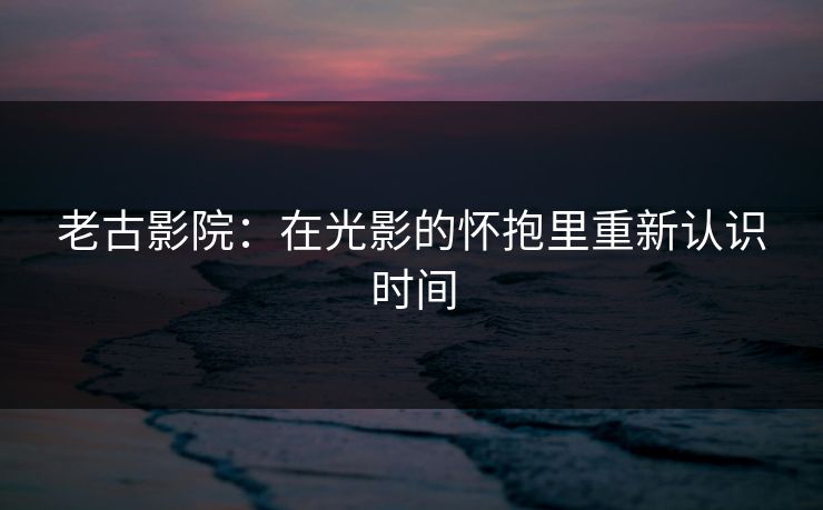 老古影院：在光影的怀抱里重新认识时间