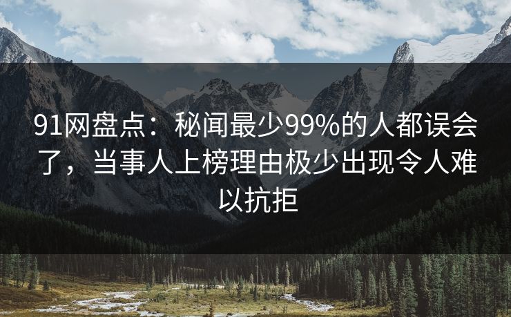 91网盘点：秘闻最少99%的人都误会了，当事人上榜理由极少出现令人难以抗拒