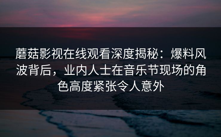 蘑菇影视在线观看深度揭秘：爆料风波背后，业内人士在音乐节现场的角色高度紧张令人意外