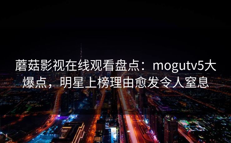 蘑菇影视在线观看盘点：mogutv5大爆点，明星上榜理由愈发令人窒息