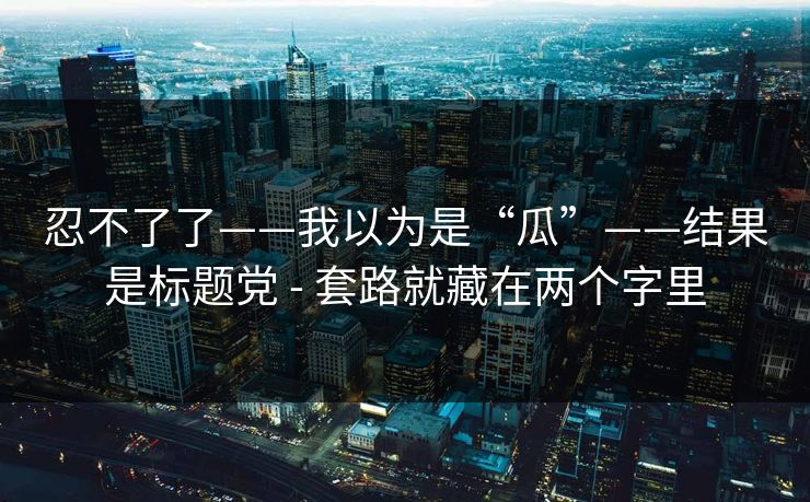 忍不了了——我以为是“瓜”——结果是标题党 - 套路就藏在两个字里