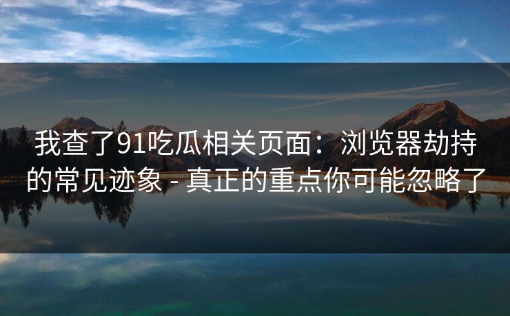 我查了91吃瓜相关页面：浏览器劫持的常见迹象 - 真正的重点你可能忽略了