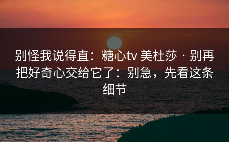 别怪我说得直：糖心tv 美杜莎 · 别再把好奇心交给它了：别急，先看这条细节