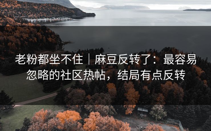 老粉都坐不住｜麻豆反转了：最容易忽略的社区热帖，结局有点反转