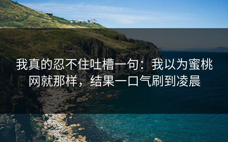 我真的忍不住吐槽一句：我以为蜜桃网就那样，结果一口气刷到凌晨