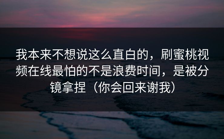 我本来不想说这么直白的,刷蜜桃视频在线最怕的不是浪费时间,是被分镜拿捏(你会回来谢我) 我本来不想说这么直白的,刷蜜桃视频在线最怕的不是浪费时间,是被分镜拿捏(你会回来谢我)