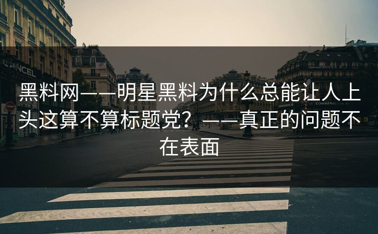 黑料网——明星黑料为什么总能让人上头这算不算标题党？——真正的问题不在表面