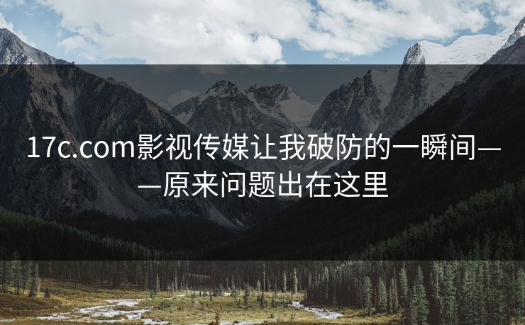 17c.com影视传媒让我破防的一瞬间——原来问题出在这里