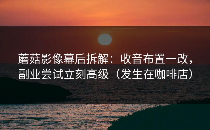 蘑菇影像幕后拆解：收音布置一改，副业尝试立刻高级（发生在咖啡店）