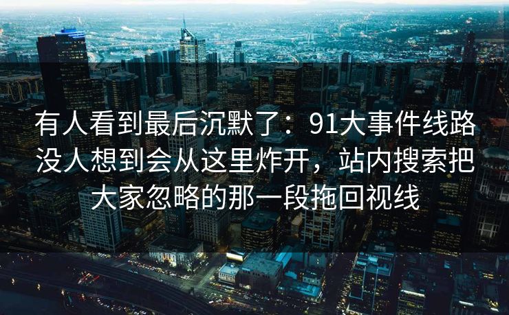 有人看到最后沉默了：91大事件线路没人想到会从这里炸开，站内搜索把大家忽略的那一段拖回视线